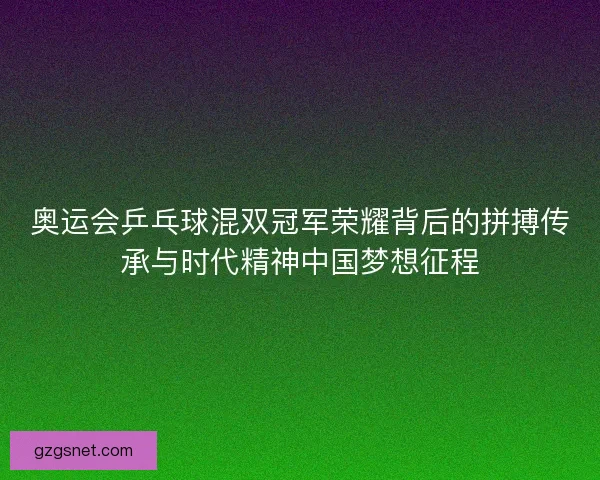 奥运会乒乓球混双冠军荣耀背后的拼搏传承与时代精神中国梦想征程
